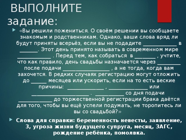  ВЫПОЛНИТЕ задание: «Вы решили пожениться. О своём решении вы сообщаете знакомым и родственникам. Однако, ваши слова вряд ли будут приняты всерьёз, если вы не подадите _____________ в _______. Этот день принято называть в современном мире _____________ . Перед тем, как собраться в ________ , учтите, что как правило, день свадьбы назначается через _________ после подачи __________________ , а не тогда, когда вам захочется. В редких случаях регистрацию могут отложить до ______ месяцев или ускорить, если на то есть веские причины: ______________ , _______________ или ______________________ . ___________ со дня подачи _____________ до торжественной регистрации брака даётся для того, чтобы вы ещё успели подумать, не торопитесь ли вы со свадьбой?» Слова для справки: беременность невесты, заявление, 3, угроза жизни будущего супруга, месяц, ЗАГС, рождение ребёнка, помолвка. 