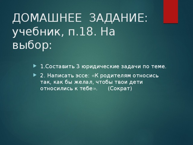 ДОМАШНЕЕ ЗАДАНИЕ: учебник, п.18. На выбор: 1.Составить 3 юридические задачи по теме. 2. Написать эссе: «К родителям относись так, как бы желал, чтобы твои дети относились к тебе». (Сократ) 