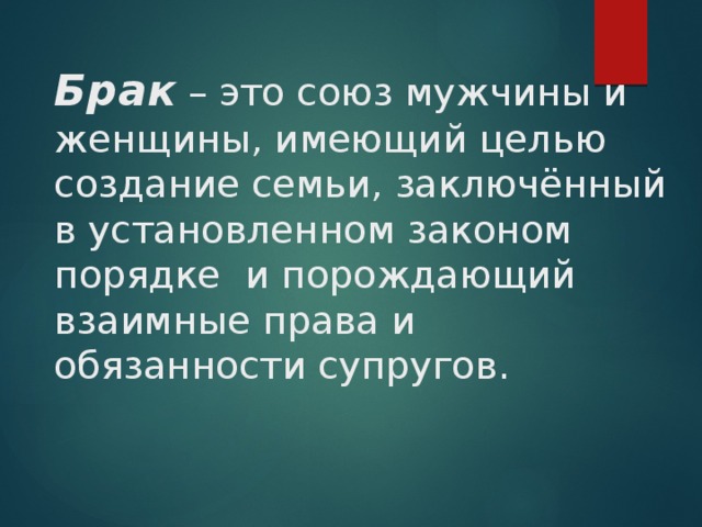 Брак – это союз мужчины и женщины, имеющий целью создание семьи, заключённый в установленном законом порядке и порождающий взаимные права и обязанности супругов. 