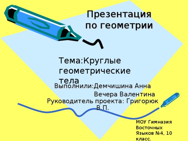 Презентация  по геометрии Тема : Круглые геометрические тела Выполнили : Демчишина Анна  Вечера Валентина  Руководитель проекта: Григорюк В.П. МОУ Гимназия Восточных Языков №4, 10 класс.