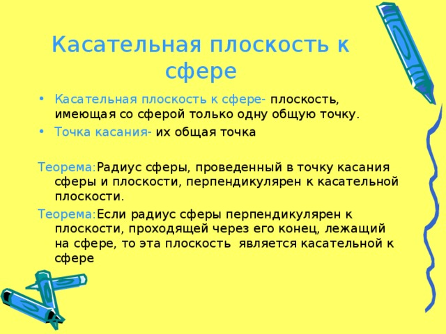 Касательная плоскость к сфере Касательная плоскость к сфере- плоскость, имеющая со сферой только одну общую точку. Точка касания- их общая точка Теорема : Радиус сферы, проведенный в точку касания сферы и плоскости, перпендикулярен к касательной плоскости. Теорема : Если радиус сферы перпендикулярен к плоскости, проходящей через его конец, лежащий на сфере, то эта плоскость является касательной к сфере