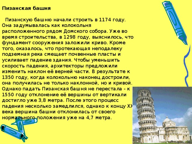 Пизанская башня   Пизанскую башню начали строить в 1174 году. Она задумывалась как колокольня расположенного рядом Домского собора. Уже во время строительства, в 1298 году, выяснилось, что фундамент сооружения заложили криво. Кроме того, оказалось, что протекающая неподалеку подземная река смещает почвенные пласты и усиливает падение здания. Чтобы уменьшить скорость падения, архитекторы предложили изменить наклон её верней части. В результате к 1350 году, когда колокольню наконец достроили, она получилась не только наклонной, но и кривой. Однако падать Пизанская башня не перестала - к 1550 году отклонение её вершины от вертикали достигло уже 3,8 метра. После этого процесс падения несколько замедлился, однако к концу XX века вершина башни отклонилась от своего нормального положения уже на 4,7 метра.  