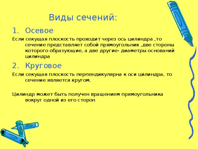 Виды сечений : Осевое Если секущая плоскость проходит через ось цилиндра ,то сечение представляет собой прямоугольник ,две стороны которого образующие, а две другие- диаметры оснований цилиндра Круговое Если секущая плоскость перпендикулярна к оси цилиндра, то сечение является кругом. Цилиндр может быть получен вращением прямоугольника вокруг одной из его сторон