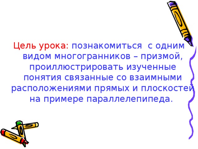 Цель урока:  познакомиться с одним видом многогранников – призмой, проиллюстрировать изученные понятия связанные со взаимными расположениями прямых и плоскостей на примере параллелепипеда.