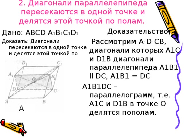 2. Диагонали параллелепипеда пересекаются в одной точке и делятся этой точкой по полам.     Доказательство:  Рассмотрим A 1 D 1 СВ, диагонали которых А1С и D 1В диагонали параллелепипеда А1В 1 ll D С, А1В 1 = D С А1В 1D С – параллелограмм, т.е. А1С и D 1В в точке О делятся пополам. Дано: ABCD A 1 B 1 C 1 D 1 Доказать: Диагонали пересекаются в одной точке и делятся этой точкой по полам