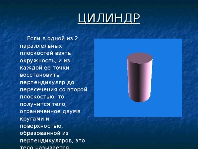 ЦИЛИНДР  Если в одной из 2 параллельных плоскостей взять окружность, и из каждой ее точки восстановить перпендикуляр до пересечения со второй плоскостью, то получится тело, ограниченное двумя кругами и поверхностью, образованной из перпендикуляров, это тело называется цилиндром . Привести пример другого определения цилиндра.