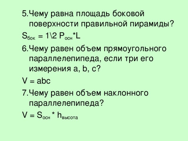 5.Чему равна площадь боковой поверхности правильной пирамиды? S бок = 1\2 P осн * L 6.Чему равен объем прямоугольного параллелепипеда, если три его измерения a, b, c? V = abc 7.Чему равен объем наклонного параллелепипеда? V = S осн * h высота