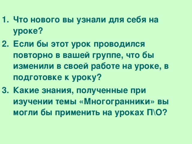 Что нового вы узнали для себя на уроке? Если бы этот урок проводился повторно в вашей группе, что бы изменили в своей работе на уроке, в подготовке к уроку? Какие знания, полученные при изучении темы «Многогранники» вы могли бы применить на уроках П\О?