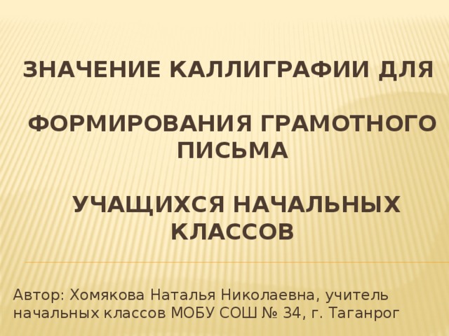 Значение каллиграфии для формирования грамотного письма учащихся начальных классов Автор: Хомякова Наталья Николаевна, учитель начальных классов МОБУ СОШ № 34, г. Таганрог
