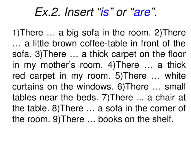 Ex.2. Insert “ is ” or “ are ”.  1) There … a big sofa in the room. 2)There … a little brown coffee-table in front of the sofa. 3)There … a thick carpet on the floor in my mother’s room. 4)There … a thick red carpet in my room. 5)There … white curtains on the windows. 6)There … small tables near the beds. 7)There ... a chair at the table. 8)There … a sofa in the corner of the room. 9)There … books on the shelf.