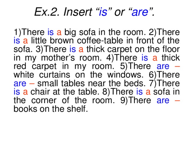 Ex.2. Insert “ is ” or “ are ”.  1)There is  a big sofa in the room. 2)There is  a little brown coffee-table in front of the sofa. 3)There is  a thick carpet on the floor in my mother’s room. 4)There is  a thick red carpet in my room. 5)There are  – white curtains on the windows. 6)There are  – small tables near the beds. 7)There is  a chair at the table. 8)There is  a sofa in the corner of the room. 9)There are  – books on the shelf.