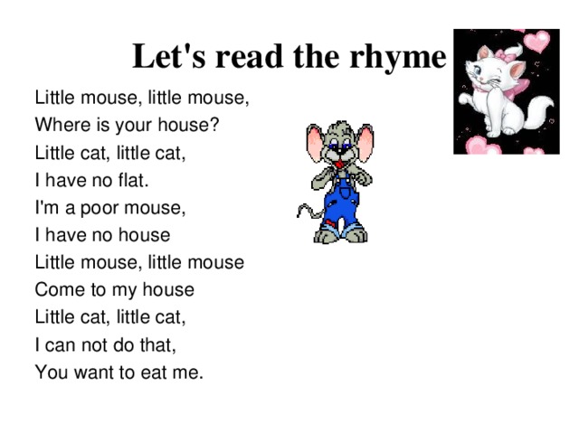 Let's read the rhyme Little mouse, little mouse, Where is your house? Little cat, little cat, I have no flat. I'm a poor mouse, I have no house Little mouse, little mouse Come to my house Little cat, little cat, I can not do that, You want to eat me.