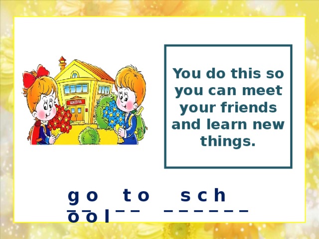 You  do this so you can meet your friends and learn new things.  g o t o s c h o o l _ _ _ _ _ _ _ _ _ _