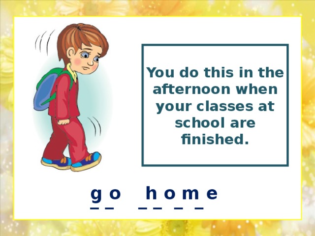 You  do this in the afternoon when your classes at school are finished.  g o h o m e _ _ _ _ _ _