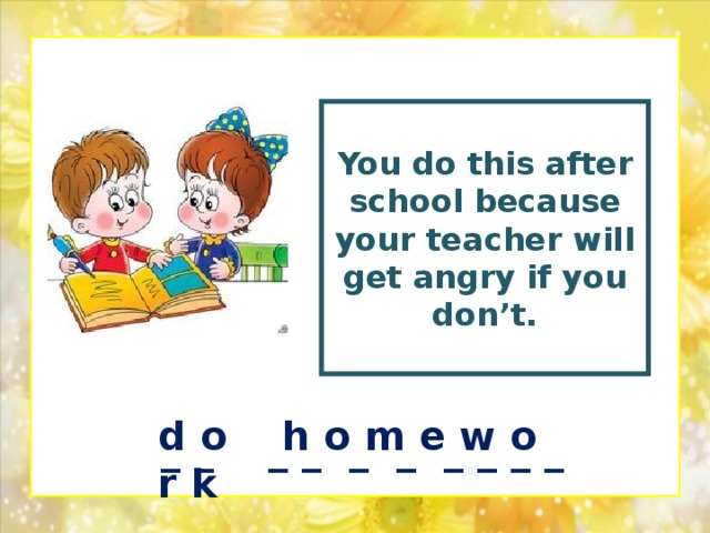 You  do this after school because your teacher will get angry if you don’t.  d o h o m e w o r k _ _ _ _ _ _ _ _ _ _