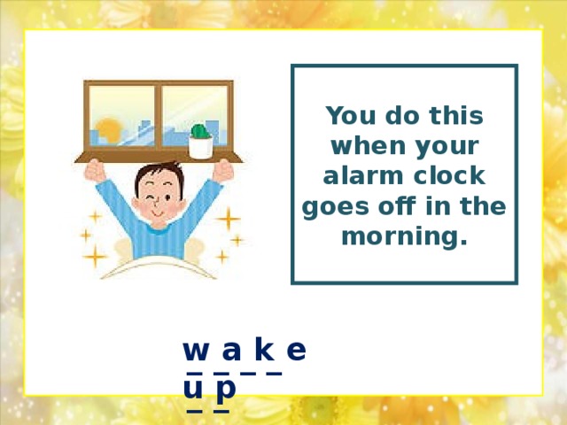 You do this when your alarm clock goes off in the morning.  w a k e u p _ _ _ _ _ _