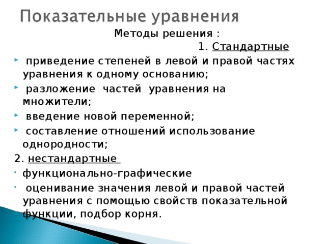 Методы решения : 1. Стандартные  приведение степеней в левой и правой частях уравнения к одному основанию;  разложение частей уравнения на множители;  введение новой переменной;  составление отношений использование однородности; 2. нестандартные