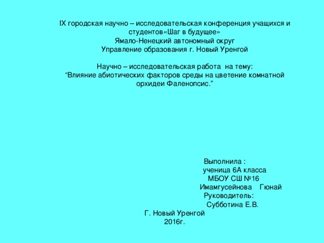 IX городская научно – исследовательская конференция учащихся и студентов«Шаг в будущее»  Ямало-Ненецкий автономный округ  Управление образования г. Новый Уренгой   Научно – исследовательская работа на тему :  “ Влияние абиотических факторов среды на цветение комнатной орхидеи Фаленопсис. ”     Выполнила :   ученица 6А класса  МБОУ СШ №16  Имамгусейнова Гюнай  Руководитель :  Субботина Е.В.  Г. Новый Уренгой  2016г. 