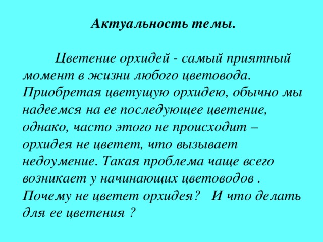 Актуальность темы.   Цветение орхидей - самый приятный момент в жизни любого цветовода. Приобретая цветущую орхидею, обычно мы надеемся на ее последующее цветение, однако, часто этого не происходит – орхидея не цветет, что вызывает недоумение. Такая проблема чаще всего возникает у начинающих цветоводов . Почему не цветет орхидея? И что делать для ее цветения ? 