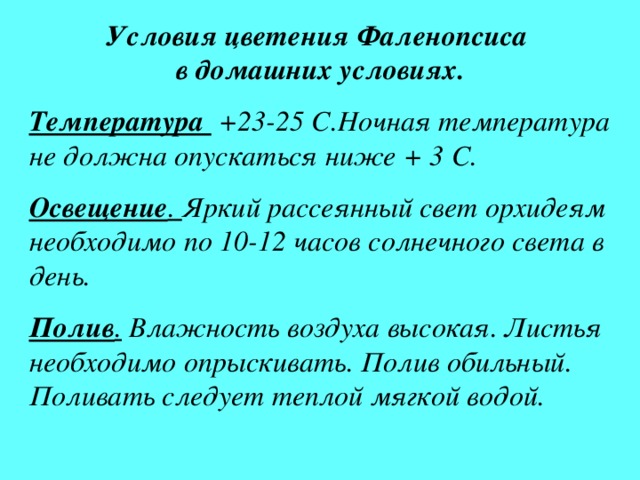 Условия цветения Фаленопсиса  в домашних условиях. Температура +23-25 С.Ночная температура не должна опускаться ниже + 3 С. Освещение . Яркий рассеянный свет орхидеям необходимо по 10-12 часов солнечного света в день. Полив . Влажность воздуха высокая. Листья необходимо опрыскивать. Полив обильный. Поливать следует теплой мягкой водой. 