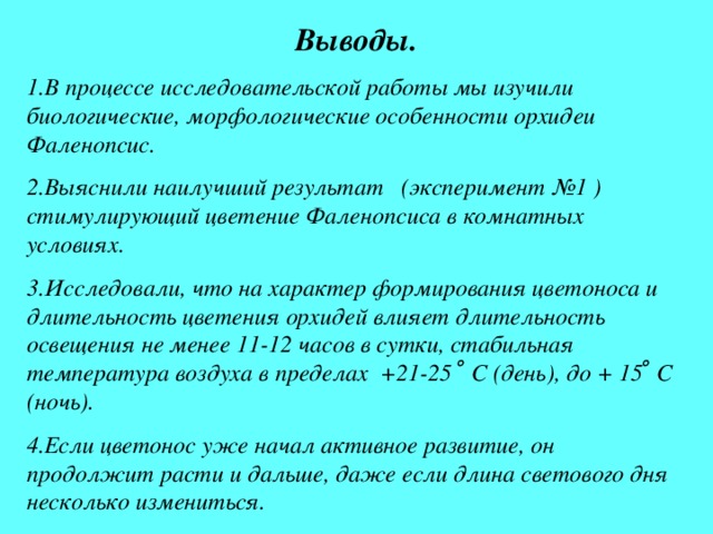 Выводы. 1.В процессе исследовательской работы мы изучили биологические, морфологические особенности орхидеи Фаленопсис. 2.Выяснили наилучший результат (эксперимент №1 ) стимулирующий цветение Фаленопсиса в комнатных условиях. 3.Исследовали, что на характер формирования цветоноса и длительность цветения орхидей влияет длительность освещения не менее 11-12 часов в сутки, стабильная температура воздуха в пределах +21-25 ̊ С (день), до + 15 ̊ С (ночь). 4.Если цветонос уже начал активное развитие, он продолжит расти и дальше, даже если длина светового дня несколько измениться. 