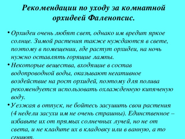 Рекомендации по уходу за комнатной орхидеей Фаленопсис. Орхидеи очень любят свет, однако им вредит яркое солнце. Зимой растения также нуждаются в свете, поэтому в помещении, где растут орхидеи, на ночь нужно оставлять горящие лампы. Некоторые вещества, входящие в состав водопроводной воды, оказывают негативное воздействие на рост орхидей, поэтому для полива рекомендуется использовать охлажденную кипяченую воду. Уезжая в отпуск, не бойтесь засушить свои растения (4 недели засухи им не очень страшны). Единственное – избавьте их от прямых солнечных лучей, но не от света, и не кладите их в кладовку или в ванную, а то сгниют. 