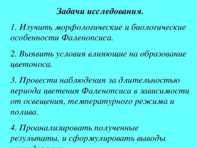 Задачи исследования. 1. Изучить морфологические и биологические особенности Фаленопсиса. 2. Выявить условия влияющие на образование цветоноса. 3. Провести наблюдения за длительностью периода цветения Фаленопсиса в зависимости от освещения, температурного режима и полива. 4. Проанализировать полученные результаты, и сформулировать выводы исследования. 