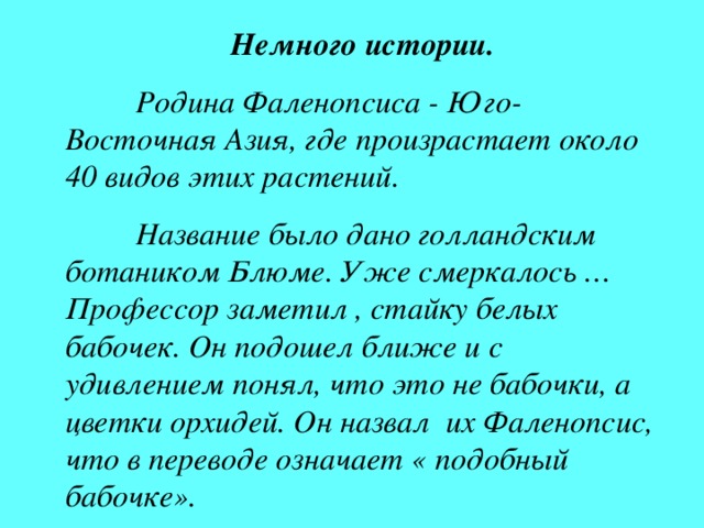 Немного истории.  Родина Фаленопсиса - Юго-Восточная Азия, где произрастает около 40 видов этих растений.  Название было дано голландским ботаником Блюме. Уже смеркалось … Профессор заметил ,  стайку белых бабочек. Он подошел ближе и с удивлением понял, что это не бабочки, а цветки орхидей. Он назвал их Фаленопсис, что в переводе означает « подобный бабочке».  