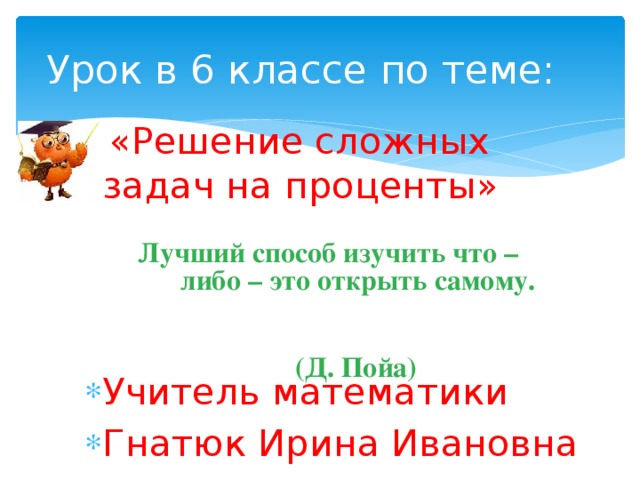 Лучший способ изучить что – либо – это открыть самому.  (Д. Пойа) Урок в 6 классе по теме:  «Решение сложных задач на проценты» Учитель математики Гнатюк Ирина Ивановна 