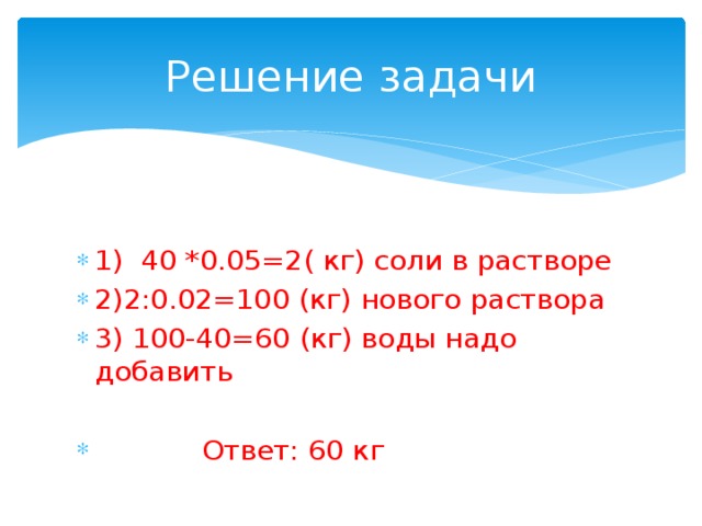 Решение задачи 1) 40 *0.05=2( кг) соли в растворе 2)2:0.02=100 (кг) нового раствора 3) 100-40=60 (кг) воды надо добавить  Ответ: 60 кг 