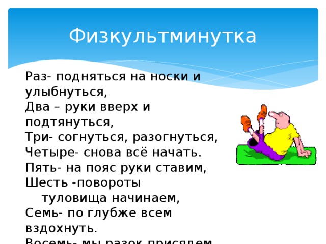 Физкультминутка Раз- подняться на носки и улыбнуться, Два – руки вверх и подтянуться, Три- согнуться, разогнуться, Четыре- снова всё начать. Пять- на пояс руки ставим, Шесть -повороты  туловища начинаем, Семь- по глубже всем вздохнуть. Восемь- мы разок присядем, Девять- урок наш продолжаем. 