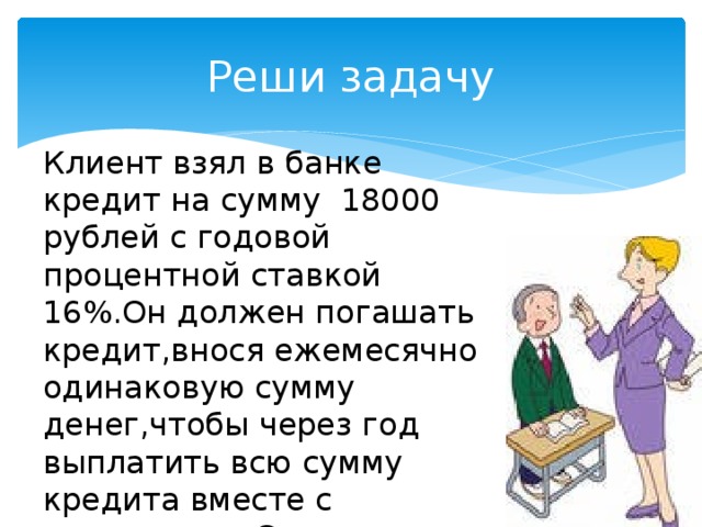 Реши задачу Клиент взял в банке кредит на сумму 18000 рублей с годовой процентной ставкой 16%.Он должен погашать кредит,внося ежемесячно одинаковую сумму денег,чтобы через год выплатить всю сумму кредита вместе с процентами.Сколько рублей он должен вносить ежемесячно? 