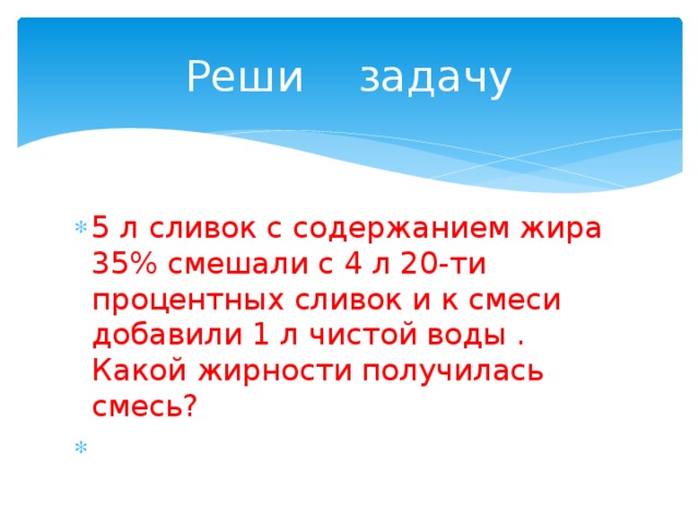 Реши задачу 5 л сливок с содержанием жира 35% смешали с 4 л 20-ти процентных сливок и к смеси добавили 1 л чистой воды . Какой жирности получилась смесь? 