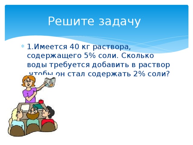 Решите задачу 1.Имеется 40 кг раствора, содержащего 5% соли. Сколько воды требуется добавить в раствор ,чтобы он стал содержать 2% соли? 