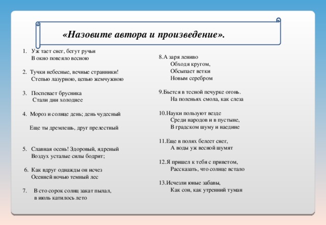   «Назовите автора и произведение».  А заря лениво  Обходя кругом,  Обсыпает ветки  Новым серебром Бьется в тесной печурке огонь.  На поленьях смола, как слеза Науки пользуют везде  Среди народов и в пустыне,  В градском шуму и наедине Еще в полях белеет снег,  А воды уж весной шумят Я пришел к тебя с приветом,  Рассказать, что солнце встало Исчезли юные забавы,  Как сон, как утренний туман 1. Уж тает снег, бегут ручьи  В окно повеяло весною 2. Тучки небесные, вечные странники!  Степью лазурною, цепью жемчужною 3. Поспевает брусника  Стали дни холоднее 4 . Мороз и солнце день; день чудесный  Еще ты дремлешь, друг прелестный 5. Славная осень! Здоровый, ядреный  Воздух усталые силы бодрит;  6. Как вдруг однажды он исчез  Осенней ночью темный лес В сто сорок солнц закат пылал,  в июль катилось лето 