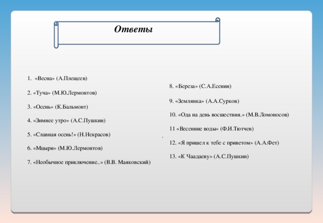   Ответы      1. «Весна» (А.Плещеев)  2. «Туча» (М.Ю.Лермонтов)  3. «Осень» (К.Бальмонт)  4. «Зимнее утро» (А.С.Пушкин)  5. «Славная осень!» (Н.Некрасов)  6. «Мцыри» (М.Ю.Лермонтов)  7. «Необычное приключение..» (В.В. Маяковский)      8. «Береза» (С.А.Есенин)  9. «Землянка» (А.А.Сурков)  10. «Ода на день восшествия.» (М.В.Ломоносов)  11 «Весенние воды» (Ф.И.Тютчев) .  12. «Я пришел к тебе с приветом» (А.А.Фет)  13. «К Чаадаеву» (А.С.Пушкин)  