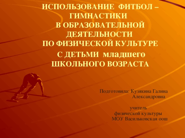 ИСПОЛЬЗОВАНИЕ ФИТБОЛ – ГИМНАСТИКИ  В ОБРАЗОВАТЕЛЬНОЙ ДЕЯТЕЛЬНОСТИ  ПО ФИЗИЧЕСКОЙ КУЛЬТУРЕ  С ДЕТЬМИ младшего  ШКОЛЬНОГО ВОЗРАСТА  Подготовила: Кузякина Галина  Александровна  учитель  физической культуры  МОУ Васильковская оош 