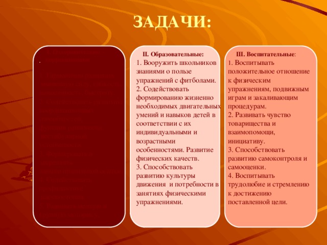 ЗАДАЧИ: . .  I. Оздоровительно –  коррекционные 1. Гармонично развивать  мышечную силу, гибкость, выносливость, быстроту. 2. Содействовать развитию координационных способностей, функции равновесия,  вестибулярной устойчивости. 3. Формировать и закреплять навыки правильной осанки. 4. Содействовать профилактике  плоскостопия. 5. Развивать мелкую и крупную моторику.  II. Образовательные:  III. Воспитательные : 1. Вооружить школьников знаниями о пользе упражнений с фитболами. 1 . Воспитывать положительное отношение к физическим упражнениям, подвижным играм и закаливающим процедурам. 2. Содействовать формированию жизненно необходимых двигательных умений и навыков детей в соответствии с их индивидуальными и возрастными особенностями. Развитие физических качеств. 2. Развивать чувство товарищества и взаимопомощи, инициативу. 3. Способствовать развитию культуры движения и потребности в занятиях физическими упражнениями. 3. Способствовать развитию самоконтроля и самооценки. 4. Воспитывать трудолюбие и стремлению к достижению поставленной цели. 