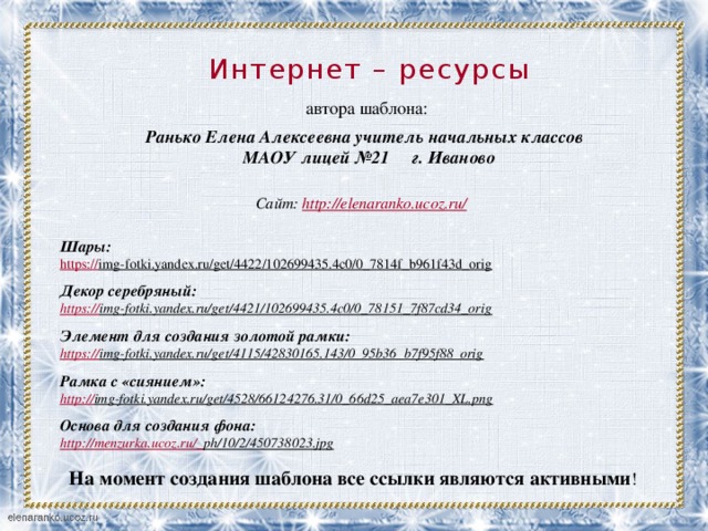 Интернет – ресурсы       Шары: https:// img-fotki.yandex.ru/get/4422/102699435.4c0/0_7814f_b961f43d_orig    Декор серебряный: https:// img-fotki.yandex.ru/get/4421/102699435.4c0/0_78151_7f87cd34_orig   Элемент для создания золотой рамки: https:// img-fotki.yandex.ru/get/4115/42830165.143/0_95b36_b7f95f88_orig   Рамка с «сиянием»: http:// img-fotki.yandex.ru/get/4528/66124276.31/0_66d25_aea7e301_XL.png   Основа для создания фона: http://menzurka.ucoz.ru/_ ph/10/2/450738023.jpg  автора шаблона: Ранько Елена Алексеевна учитель начальных классов МАОУ лицей №21 г. Иваново   Сайт: http://elenaranko.ucoz.ru/  На момент создания шаблона все ссылки являются активными ! 
