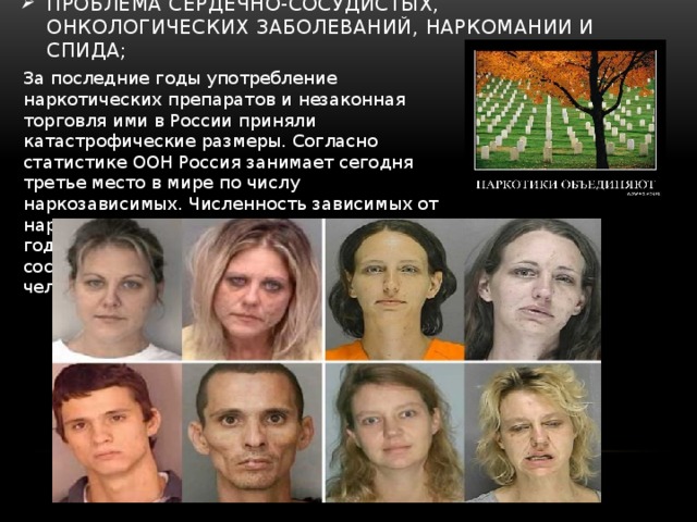 проблема сердечно-сосудистых, онкологических заболеваний, наркомании и СПИДа; За последние годы употребление наркотических препаратов и незаконная торговля ими в России приняли катастрофические размеры. Согласно статистике ООН Россия занимает сегодня третье место в мире по числу наркозависимых. Численность зависимых от наркотических препаратов на начало 2011 года согласно официальной статистике составляет около четырех миллионов человек. 