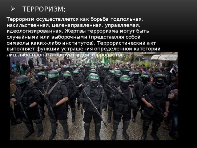  терроризм; Терроризм осуществляется как борьба подпольная, насильственная, целенаправ­ленная, управляемая, идеологизированная. Жертвы терроризма могут быть случайными или выборочными (представляя собой символы каких–либо институтов). Террористический акт выполняет функции устраше­ния определенной категории лиц либо пропагандиру­ет идеи террористов. 