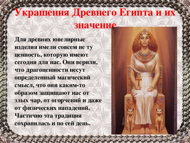 Украшения Древнего Египта и их значение Для древних ювелирные изделия имели совсем не ту ценность, которую имеют сегодня для нас. Они верили, что драгоценности несут определенный магический смысл, что они каким-то образом защищают нас от злых чар, от огорчений и даже от физических нападений. Частично эта традиция сохранилась и по сей день. 
