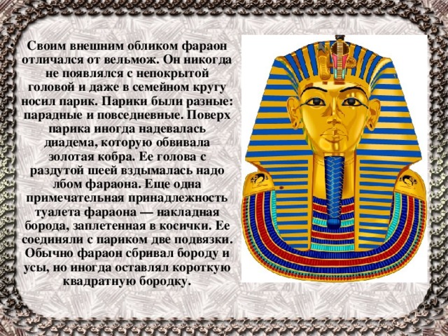  Своим внешним обликом фараон отличался от вельмож. Он никогда не появлялся с непокрытой головой и даже в семейном кругу носил парик. Парики были разные: парадные и повседневные. Поверх парика иногда надевалась диадема, которую обвивала золотая кобра. Ее голова с раздутой шеей вздымалась надо лбом фараона. Еще одна примечательная принадлежность туалета фараона — накладная борода, заплетенная в косички. Ее соединяли с париком две подвязки. Обычно фараон сбривал бороду и усы, но иногда оставлял короткую квадратную бородку. 