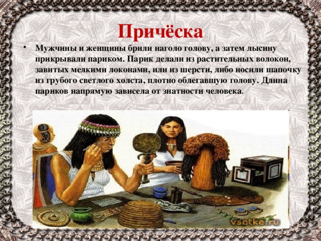 Причёска Мужчины и женщины брили наголо голову, а затем лысину прикрывали париком. Парик делали из растительных волокон, завитых мелкими локонами, или из шерсти, либо носили шапочку из грубого светлого холста, плотно облегавшую голову. Длина париков напрямую зависела от знатности человека . 