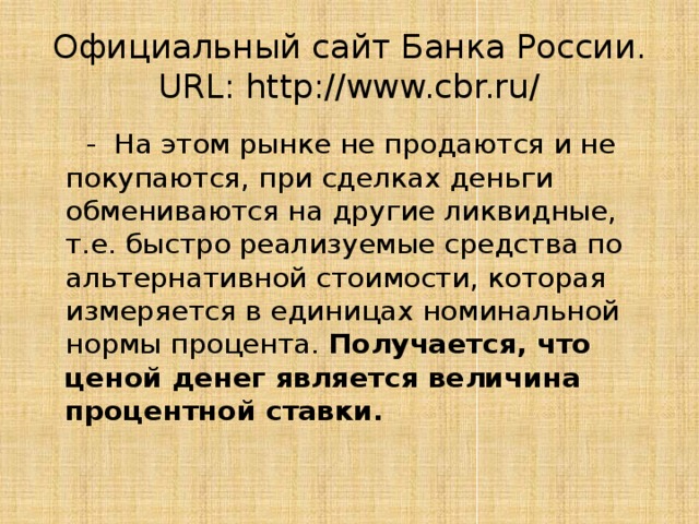 Официальный сайт Банка России. URL: http://www.cbr.ru/  - На этом рынке не продаются и не покупаются, при сделках деньги обмениваются на другие ликвидные, т.е. быстро реализуемые средства по альтернативной стоимости, которая измеряется в единицах номинальной нормы процента. Получается, что ценой денег является величина процентной ставки.   