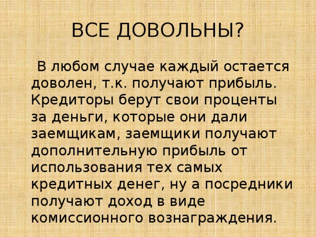ВСЕ ДОВОЛЬНЫ?  В любом случае каждый остается доволен, т.к. получают прибыль. Кредиторы берут свои проценты за деньги, которые они дали заемщикам, заемщики получают дополнительную прибыль от использования тех самых кредитных денег, ну а посредники получают доход в виде комиссионного вознаграждения. 
