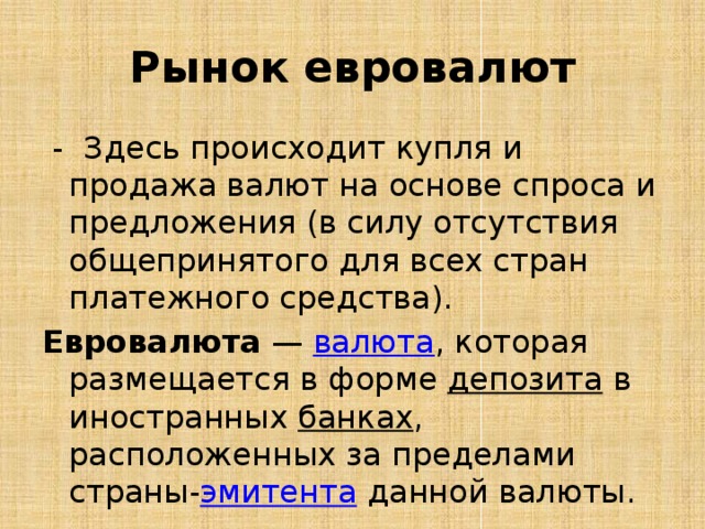 Рынок евровалют  - Здесь происходит купля и продажа валют на основе спроса и предложения (в силу отсутствия общепринятого для всех стран платежного средства). Евровалюта  —  валюта , которая размещается в форме  депозита  в иностранных  банках , расположенных за пределами страны- эмитента  данной валюты. 