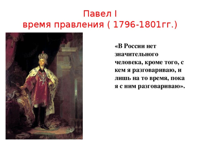 Павел I  время правления ( 1796-1801гг.) «В России нет значительного человека, кроме того, с кем я разговариваю, и лишь на то время, пока я с ним разговариваю».