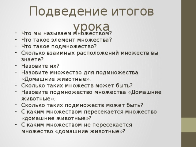 Подведение итогов урока Что мы называем множеством? Что такое элемент множества? Что такое подмножество? Сколько взаимных расположений множеств вы знаете? Назовите их? Назовите множество для подмножества «Домашние животные». Сколько таких множеств может быть? Назовите подмножество множества «Домашние животные». Сколько таких подмножеств может быть? С каким множеством пересекается множество «домашние животные»? С каким множеством не пересекается множество «домашние животные»? 