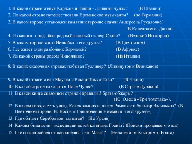 1. В какой стране живут Карлсон и Пеппи - Длинный чулок? (В Швеции) 2. По какой стране путешествовали Бременские музыканты? (по Германии) 3. В каком городе установлен памятник героине сказки Андерсена Русалочке?  (В Копенгагене, Дания) 4. Из какого города был родом былинный гусляр Садко? (Великий Новгород) 5. В каком городе жили Незнайка и его друзья? (В Цветочном) 6. Где живет злой разбойник Бармалей? (В Африке) 7. Из какой страны родом Чиполлино? (Из Италии) 8. В каких сказочных странах побывал Гулливер?  (Лилипутов и Великанов)  9. В какой стране жили Маугли и Рикки-Тикки-Тави? (В Индии) 10. В какой стране находится Поле Чудес? (В Стране Дураков) 11. В какой книге сказочной страной правили 3 брата-обжоры?  (Ю. Олеша «Три толстяка»). 12. В каком городе есть улица Колокольчиков, аллея Ромашек и бульвар Васильков? (В Цветочном городе. Н. Носов «Приключения Незнайки и его друзей») 13. Где обитает Серебряное копытце? (На Урале) 14.  Какова была цель экспедиции детей капитана Гранта? (Поиски пропавшего отца) 15. Где спасал зайцев от наводнения дед Мазай? (Недалеко от Костромы, Волга) 